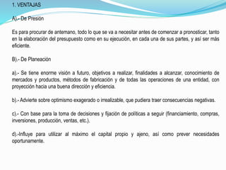 1. VENTAJAS
A).- De Presión
Es para procurar de antemano, todo lo que se va a necesitar antes de comenzar a pronosticar, tanto
en la elaboración del presupuesto como en su ejecución, en cada una de sus partes, y así ser más
eficiente.
B).- De Planeación
a).- Se tiene enorme visión a futuro, objetivos a realizar, finalidades a alcanzar, conocimiento de
mercados y productos, métodos de fabricación y de todas las operaciones de una entidad, con
proyección hacia una buena dirección y eficiencia.
b).- Advierte sobre optimismo exagerado o irrealizable, que pudiera traer consecuencias negativas.
c).- Con base para la toma de decisiones y fijación de políticas a seguir (financiamiento, compras,
inversiones, producción, ventas, etc.).
d).-Influye para utilizar al máximo el capital propio y ajeno, así como prever necesidades
oportunamente.
 