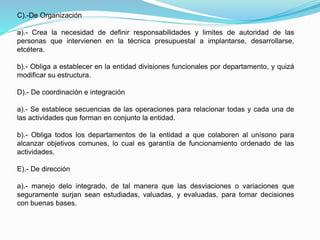 C).-De Organización
a).- Crea la necesidad de definir responsabilidades y limites de autoridad de las
personas que intervienen en la técnica presupuestal a implantarse, desarrollarse,
etcétera.
b).- Obliga a establecer en la entidad divisiones funcionales por departamento, y quizá
modificar su estructura.
D).- De coordinación e integración
a).- Se establece secuencias de las operaciones para relacionar todas y cada una de
las actividades que forman en conjunto la entidad.
b).- Obliga todos los departamentos de la entidad a que colaboren al unísono para
alcanzar objetivos comunes, lo cual es garantía de funcionamiento ordenado de las
actividades.
E).- De dirección
a).- manejo delo integrado, de tal manera que las desviaciones o variaciones que
seguramente surjan sean estudiadas, valuadas, y evaluadas, para tomar decisiones
con buenas bases.
 