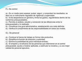 F).- De control
a).- Es un medio para sopesar, pulsar, seguir, y comprobar los resultados, es
decir es un instrumento regulador de vigilancia y supervisión.
b).- Evita desperdicios en general y limita los gastos, regulándolos dentro de los
contornos presupuestados.
c).- Permite el análisis, estudio y corrección de las diferencias entre lo
presupuestado y lo realizado.
d).- Constituye una guía administrativa, estableciendo una meta definida.
e).- Verifica el cumplimiento de las responsabilidades en todos los niveles.
G).- De personal
a).- Conduce la fuerza de trabajo en forma más productiva.
b).- Simplifica la función de dirección y autoridad.
c).- Elimina la posibilidad de juicio individual erróneo.
d).- El empeño y el esfuerzo de las personas que intervienen en el control
presupuestal, ayuda a mostrar aptitudes, a estimular la iniciativa, y a una mejor
calidad de personal ejecutivo.
 