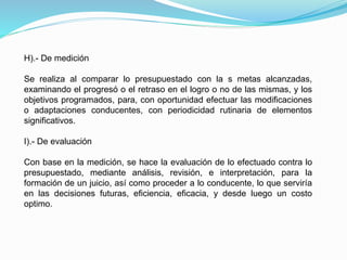 H).- De medición
Se realiza al comparar lo presupuestado con la s metas alcanzadas,
examinando el progresó o el retraso en el logro o no de las mismas, y los
objetivos programados, para, con oportunidad efectuar las modificaciones
o adaptaciones conducentes, con periodicidad rutinaria de elementos
significativos.
I).- De evaluación
Con base en la medición, se hace la evaluación de lo efectuado contra lo
presupuestado, mediante análisis, revisión, e interpretación, para la
formación de un juicio, así como proceder a lo conducente, lo que serviría
en las decisiones futuras, eficiencia, eficacia, y desde luego un costo
optimo.
 