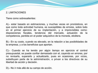 2. LIMITACIONES
Tiene como sobresalientes:
A).- estar basado en estimaciones, y muchas veces en pronósticos, en
que como toda actividad humana, es susceptibles de errores, sobre todo
en el primer ejercicio de su implantación, y a imprevisibles como:
disposiciones fiscales, tendencia del mercado, actuación de la
competencia, perdida en el poder adquisitivo de la moneda, etcétera.
B).- En su costo, cuando es elevado, en la relación a las posibilidades de
la empresa, y a los beneficios que aportan.
C).- Cuando se ha tenido por algún tiempo en ejercicio el control
presupuestal, se puede confiar demasiado con el, cayendo en errores, por
no revisarlo, superarlo y actualizarlo, pues en ocasiones, por vicios,
substituyen parte de la administración, o privan a los directivos de su
libertad de acción y decisión.
D).- No ir más allá de su campo de acción.
 