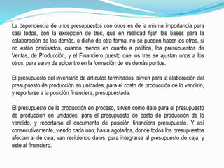 La dependencia de unos presupuestos con otros es de la misma importancia para
casi todos, con la excepción de tres, que en realidad fijan las bases para la
colaboración de los demás, o dicho de otra forma, no se pueden hacer los otros, si
no están precisados, cuando menos en cuanto a política, los presupuestos de
Ventas, de Producción, y el Financiero puesto que los tres se ajustan unos a los
otros, para servir de epicentro en la formación de los demás puntos.
El presupuesto del inventario de artículos terminados, sirven para la elaboración del
presupuesto de producción en unidades, para el costo de producción de lo vendido,
y reportarse a la posición financiera, presupuestada.
El presupuesto de la producción en proceso, sirven como dato para el presupuesto
de producción en unidades, para el presupuesto de costo de producción de lo
vendido, y reportarse el documento de posición financiera presupuesto. Y así
consecutivamente, viendo cada uno, hasta agotarlos, donde todos los presupuestos
afectan al de caja, van recibiendo datos, para integrarse al presupuesto de caja, y
este al financiero.
 