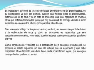 Es inobjetable, que una de las características primordiales de los presupuestos, es
su interrelación, ya que, por ejemplo, pueden estar hechos todos los presupuestos,
faltando solo el de caja, y si en este se encuentra una falla, repercute en muchos
otros que estaban terminados; pero que hay necesidad de corregir, debido al error
localizado en unos de los últimos presupuestos, el de la caja.
Con referencia al flujo de los presupuestos, es decir, ala secuencia que debe haber
a la elaboración de unos y otros, en ocasiones es necesarios que sea
verdaderamente estricta, y en otras, pueden hacerse varios presupuestos parciales
ala vez.
Como complemento y facilidad en la localización de la sucesión presupuestal, se
presenta el listado siguiente, sin que ello indique que es lo perfecto y que debe
respetarse absolutamente, más bien tiene cierta presentación lógica, que en algún
caso particular, pudiera no ser así:
 