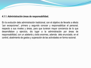 4.1.1. Administración áreas de responsabilidad.
En la evolución dela administración tradicional, con el objetivo de llevarla a efecto
“por excepciones”, primero y segundo conocer y responsabilizar el personal,
respecto a sus niveles y áreas, para que tuvieran mayor conciencia de lo que
desarrollaban y ejercicio, dio lugar a la administración por áreas de
responsabilidad, con un adelanto y éxito enormes, además delo enunciado, en el
control, abatimiento de gastos y superación de las actividades en forma racional.
 