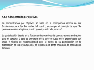 4.1.2. Administración por objetivos.
La administración por objetivos se basa en la participación directa de los
funcionarios para fijar las metas del puesto, sin romper el principio de que: “la
persona se debe adaptar al puesto y no el puesto a la persona”.
La participación directa en la fijación de los objetivos del puesto, es una motivación
para el personal y esto es primordial de lo que se busca en el presupuesto por
áreas y niveles de responsabilidad que a través de su participación en la
elaboración de los presupuestos, se interese a la gente encarada de observarlos
también.
 