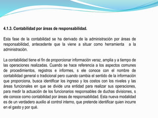 4.1.3. Contabilidad por áreas de responsabilidad.
Esta fase de la contabilidad se ha derivado de la administración por áreas de
responsabilidad, antecedente que la viene a situar como herramienta a la
administración.
La contabilidad tiene el fin de proporcionar información veraz, amplia y a tiempo de
las operaciones realizadas. Cuando se hace referencia a los aspectos comunes
de procedimientos, registros e informes, s ele conoce con el nombre de
contabilidad general o tradicional pero cuando cambia el sentido de la información
que proporciona, busca identificar los ingreso y los costos con los niveles y las
áreas funcionales en que se divide una entidad para realizar sus operaciones,
para medir la actuación de los funcionarios responsables de duchas divisiones, s
ele conoce como contabilidad por áreas de responsabilidad. Esta nueva modalidad
es de un verdadero auxilio al control interno, que pretende identificar quien incurre
en el gasto y por qué.
 