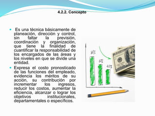  Es una técnica básicamente de
planeación, dirección y control,
sin faltar la previsión,
coordinación y organización,
que tiene la finalidad de
cuantificar la responsabilidad de
los encargados de las áreas y
los niveles en que se divide una
entidad.
 Expresa el costo pronosticado
de las funciones del empleado,
evidencia los méritos de su
acción, su contribución por
incrementar los ingresos,
reducir los costos, aumentar la
eficiencia, alcanzar o lograr los
objetivos institucionales,
departamentales o específicos.
4.2.2. Concepto
 