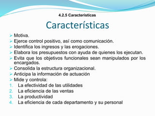 Características
 Motiva.
 Ejerce control positivo, así como comunicación.
 Identifica los ingresos y las erogaciones.
 Elabora los presupuestos con ayuda de quienes los ejecutan.
 Evita que los objetivos funcionales sean manipulados por los
encargados.
 Consolida la estructura organizacional.
 Anticipa la información de actuación
 Mide y controla:
1. La efectividad de las utilidades
2. La eficiencia de las ventas
3. La productividad
4. La eficiencia de cada departamento y su personal
4.2.5 Características
 