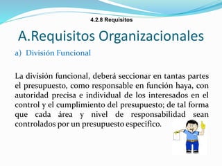 A.Requisitos Organizacionales
a) División Funcional
La división funcional, deberá seccionar en tantas partes
el presupuesto, como responsable en función haya, con
autoridad precisa e individual de los interesados en el
control y el cumplimiento del presupuesto; de tal forma
que cada área y nivel de responsabilidad sean
controlados por un presupuesto especifico.
4.2.8 Requisitos
 