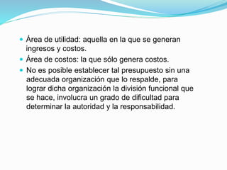  Área de utilidad: aquella en la que se generan
ingresos y costos.
 Área de costos: la que sólo genera costos.
 No es posible establecer tal presupuesto sin una
adecuada organización que lo respalde, para
lograr dicha organización la división funcional que
se hace, involucra un grado de dificultad para
determinar la autoridad y la responsabilidad.
 