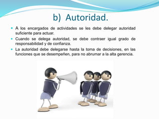 b) Autoridad.
 A los encargados de actividades se les debe delegar autoridad
suficiente para actuar.
 Cuando se delega autoridad, se debe contraer igual grado de
responsabilidad y de confianza.
 La autoridad debe delegarse hasta la toma de decisiones, en las
funciones que se desempeñen, para no abrumar a la alta gerencia.
 