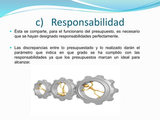 c) Responsabilidad
 Ésta se comparte, para el funcionario del presupuesto, es necesario
que se hayan designado responsabilidades perfectamente.
 Las discrepancias entre lo presupuestado y lo realizado darán el
parámetro que indica en que grado se ha cumplido con las
responsabilidades ya que los presupuestos marcan un ideal para
alcanzar.
 