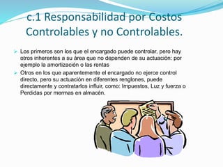 c.1 Responsabilidad por Costos
Controlables y no Controlables.
 Los primeros son los que el encargado puede controlar, pero hay
otros inherentes a su área que no dependen de su actuación: por
ejemplo la amortización o las rentas
 Otros en los que aparentemente el encargado no ejerce control
directo, pero su actuación en diferentes renglones, puede
directamente y contratarlos influir, como: Impuestos, Luz y fuerza o
Perdidas por mermas en almacén.
 