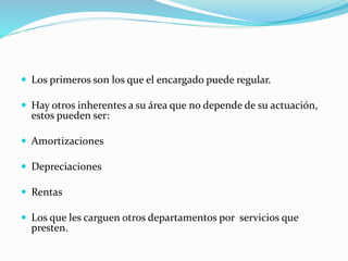  Los primeros son los que el encargado puede regular.
 Hay otros inherentes a su área que no depende de su actuación,
estos pueden ser:
 Amortizaciones
 Depreciaciones
 Rentas
 Los que les carguen otros departamentos por servicios que
presten.
 