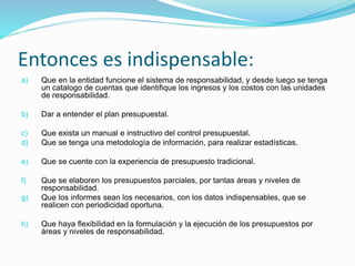 Entonces es indispensable:
a) Que en la entidad funcione el sistema de responsabilidad, y desde luego se tenga
un catalogo de cuentas que identifique los ingresos y los costos con las unidades
de responsabilidad.
b) Dar a entender el plan presupuestal.
c) Que exista un manual e instructivo del control presupuestal.
d) Que se tenga una metodología de información, para realizar estadísticas.
e) Que se cuente con la experiencia de presupuesto tradicional.
f) Que se elaboren los presupuestos parciales, por tantas áreas y niveles de
responsabilidad.
g) Que los informes sean los necesarios, con los datos indispensables, que se
realicen con periodicidad oportuna.
h) Que haya flexibilidad en la formulación y la ejecución de los presupuestos por
áreas y niveles de responsabilidad.
 
