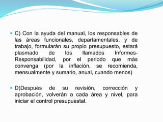  C) Con la ayuda del manual, los responsables de
las áreas funcionales, departamentales, y de
trabajo, formularán su propio presupuesto, estará
plasmado de los llamados Informes-
Responsabilidad, por el periodo que más
convenga (por la inflación, se recomienda,
mensualmente y sumario, anual, cuando menos)
 D)Después de su revisión, corrección y
aprobación, volverán a cada área y nivel, para
iniciar el control presupuestal.
 