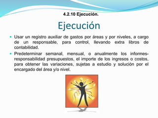 Ejecución
 Usar un registro auxiliar de gastos por áreas y por niveles, a cargo
de un responsable, para control, llevando extra libros de
contabilidad.
 Predeterminar semanal, mensual, o anualmente los informes-
responsabilidad presupuestos, el importe de los ingresos o costos,
para obtener las variaciones, sujetas a estudio y solución por el
encargado del área y/o nivel.
4.2.10 Ejecución.
 