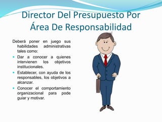 Director Del Presupuesto Por
Área De Responsabilidad
Deberá poner en juego sus
habilidades administrativas
tales como:
 Dar a conocer a quienes
intervienen los objetivos
institucionales.
 Establecer, con ayuda de los
responsables, los objetivos a
alcanzar.
 Conocer el comportamiento
organizacional para pode
guiar y motivar.
 