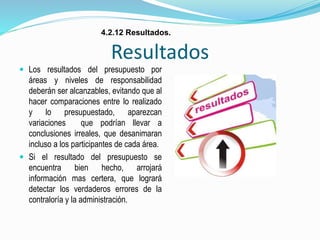 Resultados
 Los resultados del presupuesto por
áreas y niveles de responsabilidad
deberán ser alcanzables, evitando que al
hacer comparaciones entre lo realizado
y lo presupuestado, aparezcan
variaciones que podrían llevar a
conclusiones irreales, que desanimaran
incluso a los participantes de cada área.
 Si el resultado del presupuesto se
encuentra bien hecho, arrojará
información mas certera, que logrará
detectar los verdaderos errores de la
contraloría y la administración.
4.2.12 Resultados.
 