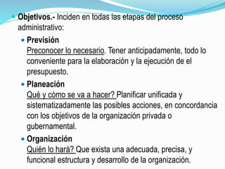 Objetivos.- Inciden en todas las etapas del proceso
administrativo:
 Previsión
Preconocer lo necesario. Tener anticipadamente, todo lo
conveniente para la elaboración y la ejecución de el
presupuesto.
 Planeación
Qué y cómo se va a hacer? Planificar unificada y
sistematizadamente las posibles acciones, en concordancia
con los objetivos de la organización privada o
gubernamental.
 Organización
Quién lo hará? Que exista una adecuada, precisa, y
funcional estructura y desarrollo de la organización.
 
