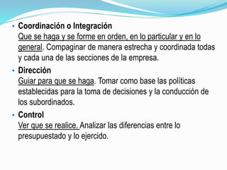 • Coordinación o Integración
Que se haga y se forme en orden, en lo particular y en lo
general. Compaginar de manera estrecha y coordinada todas
y cada una de las secciones de la empresa.
• Dirección
Guiar para que se haga. Tomar como base las políticas
establecidas para la toma de decisiones y la conducción de
los subordinados.
• Control
Ver que se realice. Analizar las diferencias entre lo
presupuestado y lo ejercido.
 