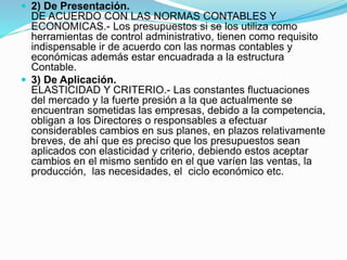  2) De Presentación.
DE ACUERDO CON LAS NORMAS CONTABLES Y
ECONOMICAS.- Los presupuestos si se los utiliza como
herramientas de control administrativo, tienen como requisito
indispensable ir de acuerdo con las normas contables y
económicas además estar encuadrada a la estructura
Contable.
 3) De Aplicación.
ELASTICIDAD Y CRITERIO.- Las constantes fluctuaciones
del mercado y la fuerte presión a la que actualmente se
encuentran sometidas las empresas, debido a la competencia,
obligan a los Directores o responsables a efectuar
considerables cambios en sus planes, en plazos relativamente
breves, de ahí que es preciso que los presupuestos sean
aplicados con elasticidad y criterio, debiendo estos aceptar
cambios en el mismo sentido en el que varíen las ventas, la
producción, las necesidades, el ciclo económico etc.
 