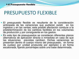 PRESUPUESTO FLEXIBLE
 El presupuesto flexible es resultante de la consideración
anticipada de las variaciones que pudieran existir en los
ingresos y en las ventas; esta posible afectación conduce a la
predeterminación de los cambios factibles en los volúmenes
de producción y por consiguiente en los gastos.
 En este tipo de presupuestos se consideran diferentes planos
alternativos de aplicación directa e inmediata en caso de que
las situaciones previstas cambien. Dichas variaciones se
presentan dentro el cuerpo mismo del presupuesto, en forma
de cuotas) por unidad producida por ejemplo) o en forma
escalonada, fijando porcentajes sobre una base determinada.
1.8 Presupuesto flexible
 
