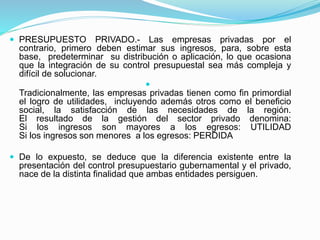  PRESUPUESTO PRIVADO.- Las empresas privadas por el
contrario, primero deben estimar sus ingresos, para, sobre esta
base, predeterminar su distribución o aplicación, lo que ocasiona
que la integración de su control presupuestal sea más compleja y
difícil de solucionar.

Tradicionalmente, las empresas privadas tienen como fin primordial
el logro de utilidades, incluyendo además otros como el beneficio
social, la satisfacción de las necesidades de la región.
El resultado de la gestión del sector privado denomina:
Si los ingresos son mayores a los egresos: UTILIDAD
Si los ingresos son menores a los egresos: PERDIDA
 De lo expuesto, se deduce que la diferencia existente entre la
presentación del control presupuestario gubernamental y el privado,
nace de la distinta finalidad que ambas entidades persiguen.
 