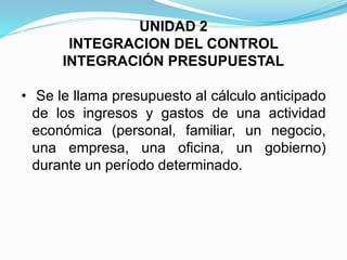 UNIDAD 2
INTEGRACION DEL CONTROL
INTEGRACIÓN PRESUPUESTAL
• Se le llama presupuesto al cálculo anticipado
de los ingresos y gastos de una actividad
económica (personal, familiar, un negocio,
una empresa, una oficina, un gobierno)
durante un período determinado.
 