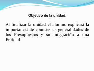 Objetivo de la unidad:
Al finalizar la unidad el alumno explicará la
importancia de conocer las generalidades de
los Presupuestos y su integración a una
Entidad
 