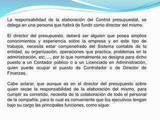 La responsabilidad de la elaboración del Control presupuestal, se
delega en una persona que habrá de fundir como director del mismo.
El director del presupuesto, deberá ser alguien que posea amplios
conocimientos y experiencia sobre la empresa y en este tipo de
trabajos, necesita estar compenetrado del Sistema contable de la
entidad, su organización, operaciones que practica, problemas en la
administración, etc.…, por lo que normalmente se designa para dicho
puesto a un Contador público o a un Licenciado en Administración,
quien puede ocupar el puesto de Controlador o de Director de
Finanzas.
Cabe aclarar, que aunque es en el director del presupuesto sobre
quien recae la responsabilidad de la elaboración del mismo, para
cumplir su cometido, necesita de la colaboración de todo el personal
de la compañía, para lo cual es conveniente que los ejecutivos tengan
bajo su cargo las principales funciones, como sigue:
 