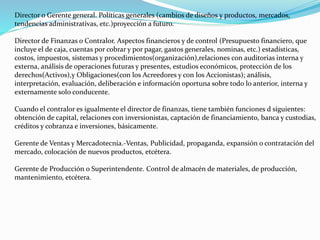 Director o Gerente general. Políticas generales (cambios de diseños y productos, mercados,
tendencias administrativas, etc.)proyección a futuro.
Director de Finanzas o Contralor. Aspectos financieros y de control (Presupuesto financiero, que
incluye el de caja, cuentas por cobrar y por pagar, gastos generales, nominas, etc.) estadísticas,
costos, impuestos, sistemas y procedimientos(organización),relaciones con auditorias interna y
externa, análisis de operaciones futuras y presentes, estudios económicos, protección de los
derechos(Activos),y Obligaciones(con los Acreedores y con los Accionistas); análisis,
interpretación, evaluación, deliberación e información oportuna sobre todo lo anterior, interna y
externamente solo conducente.
Cuando el contralor es igualmente el director de finanzas, tiene también funciones d siguientes:
obtención de capital, relaciones con inversionistas, captación de financiamiento, banca y custodias,
créditos y cobranza e inversiones, básicamente.
Gerente de Ventas y Mercadotecnia.-Ventas, Publicidad, propaganda, expansión o contratación del
mercado, colocación de nuevos productos, etcétera.
Gerente de Producción o Superintendente. Control de almacén de materiales, de producción,
mantenimiento, etcétera.
 