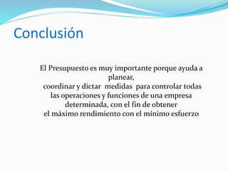 Conclusión
El Presupuesto es muy importante porque ayuda a
planear,
coordinar y dictar medidas para controlar todas
las operaciones y funciones de una empresa
determinada, con el fin de obtener
el máximo rendimiento con el mínimo esfuerzo
 