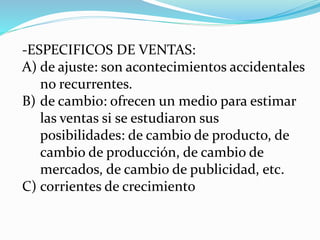 -ESPECIFICOS DE VENTAS:
A) de ajuste: son acontecimientos accidentales
no recurrentes.
B) de cambio: ofrecen un medio para estimar
las ventas si se estudiaron sus
posibilidades: de cambio de producto, de
cambio de producción, de cambio de
mercados, de cambio de publicidad, etc.
C) corrientes de crecimiento
 