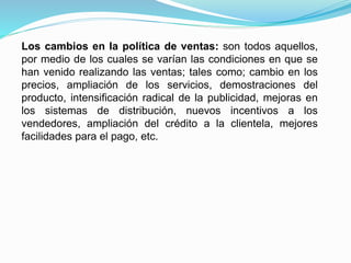Los cambios en la política de ventas: son todos aquellos,
por medio de los cuales se varían las condiciones en que se
han venido realizando las ventas; tales como; cambio en los
precios, ampliación de los servicios, demostraciones del
producto, intensificación radical de la publicidad, mejoras en
los sistemas de distribución, nuevos incentivos a los
vendedores, ampliación del crédito a la clientela, mejores
facilidades para el pago, etc.
 