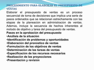 PROCEDIMIENTO PARA ELABORAR EL PRESUPUESTO DE
VENTAS
Elaborar el presupuesto de ventas es un proceso
secuencial de toma de decisiones que implica una serie de
pasos ordenados que se relacionan estrechamente con las
etapas de la planeación en administración de ventas.
Además, incluye la secuencia de hechos inherentes al
método de objetivo y tarea del presupuesto de ventas.
Pasos en la aprobación del presupuesto
•Análisis de la situación
•Identificación de problemas y oportunidades
•Elaboración del pronóstico de ventas
•Formulación de los objetivos de ventas
•Determinación de las tareas de ventas
•Especificación de los recursos necesarios
•Realización de las proyecciones
•Presentación y revisión
 