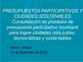 PRESUPUESTOS PARTICIPATIVOS Y
      CIUDADES SOSTENIBLES
     Consolidación de procesos de
 Proyecto: Titular
 presupuesto participativo municipal
   para lograr ciudades más justas,
      democráticas y sustentables
   Betim – Brasil
   12 de diciembre de 2012
 