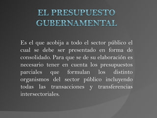 Es el que acobija a todo el sector público el
cual se debe ser presentado en forma de
consolidado. Para que se de su elaboración es
necesario tener en cuenta los presupuestos
parciales que formulan los distinto
organismos del sector público incluyendo
todas las transacciones y transferencias
intersectoriales.
 