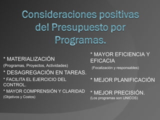* MAYOR EFICIENCIA Y
* MATERIALIZACIÓN                     EFICACIA
(Programas, Proyectos, Actividades)
                                      (Focalización y responsables)
* DESAGREGACIÓN EN TAREAS.
* FACILITA EL EJERCICIO DEL           * MEJOR PLANIFICACIÓN
CONTROL.
* MAYOR COMPRENSIÓN Y CLARIDAD        * MEJOR PRECISIÓN.
(Objetivos y Costos)                  (Los programas son UNICOS)
 