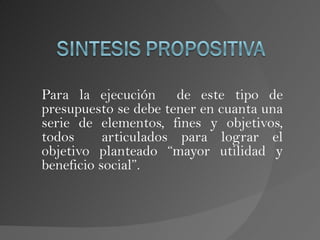 Para la ejecución de este tipo de
presupuesto se debe tener en cuanta una
serie de elementos, fines y objetivos,
todos      articulados para lograr el
objetivo planteado “mayor utilidad y
beneficio social”.
 