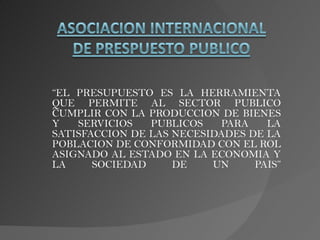 “EL PRESUPUESTO ES LA HERRAMIENTA
QUE PERMITE AL SECTOR PUBLICO
CUMPLIR CON LA PRODUCCION DE BIENES
Y   SERVICIOS   PUBLICOS   PARA    LA
SATISFACCION DE LAS NECESIDADES DE LA
POBLACION DE CONFORMIDAD CON EL ROL
ASIGNADO AL ESTADO EN LA ECONOMIA Y
LA     SOCIEDAD     DE    UN     PAIS”
 