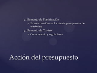    Elemento de Planificación
           En coordinación con los demás presupuestos de
            marketing.
       Elemento de Control
           Conocimiento y seguimiento




Acción del presupuesto
 