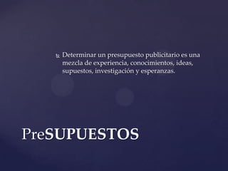    Determinar un presupuesto publicitario es una
       mezcla de experiencia, conocimientos, ideas,
       supuestos, investigación y esperanzas.




PreSUPUESTOS
 
