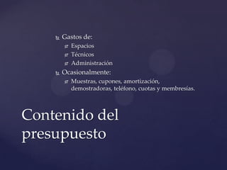    Gastos de:
           Espacios
           Técnicos
           Administración
       Ocasionalmente:
           Muestras, cupones, amortización,
            demostradoras, teléfono, cuotas y membresías.



Contenido del
presupuesto
 