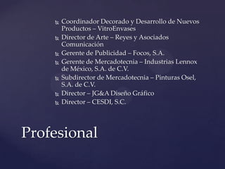    Coordinador Decorado y Desarrollo de Nuevos
        Productos – VitroEnvases
       Director de Arte – Reyes y Asociados
        Comunicación
       Gerente de Publicidad – Focos, S.A.
       Gerente de Mercadotecnia – Industrias Lennox
        de México, S.A. de C.V.
       Subdirector de Mercadotecnia – Pinturas Osel,
        S.A. de C.V.
       Director – JG&A Diseño Gráfico
       Director – CESDI, S.C.




Profesional
 