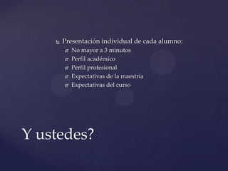    Presentación individual de cada alumno:
           No mayor a 3 minutos
           Perfil académico
           Perfil profesional
           Expectativas de la maestría
           Expectativas del curso




Y ustedes?
 