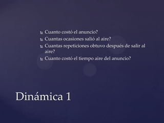    Cuanto costó el anuncio?
       Cuantas ocasiones salió al aire?
       Cuantas repeticiones obtuvo después de salir al
        aire?
       Cuanto costó el tiempo aire del anuncio?




Dinámica 1
 