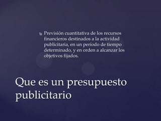    Previsión cuantitativa de los recursos
        financieros destinados a la actividad
        publicitaria, en un período de tiempo
        determinado, y en orden a alcanzar los
        objetivos fijados.




Que es un presupuesto
publicitario
 