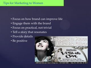 Tips for Marketing to Women




     • Focus on how brand can improve life
     • Engage them with the brand
     • Focus on practical, not trivial
     • Tell a story that resonates
     • Provide details
     • Be positive
 