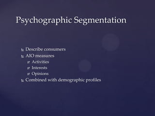 Psychographic Segmentation


    Describe consumers
    AIO measures
        Activities
        Interests
        Opinions
    Combined with demographic profiles
 